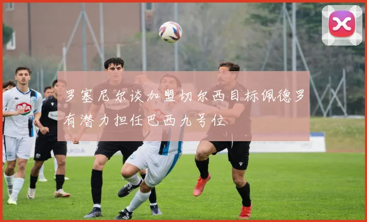 罗塞尼尔谈加盟切尔西目标佩德罗有潜力担任巴西九号位
