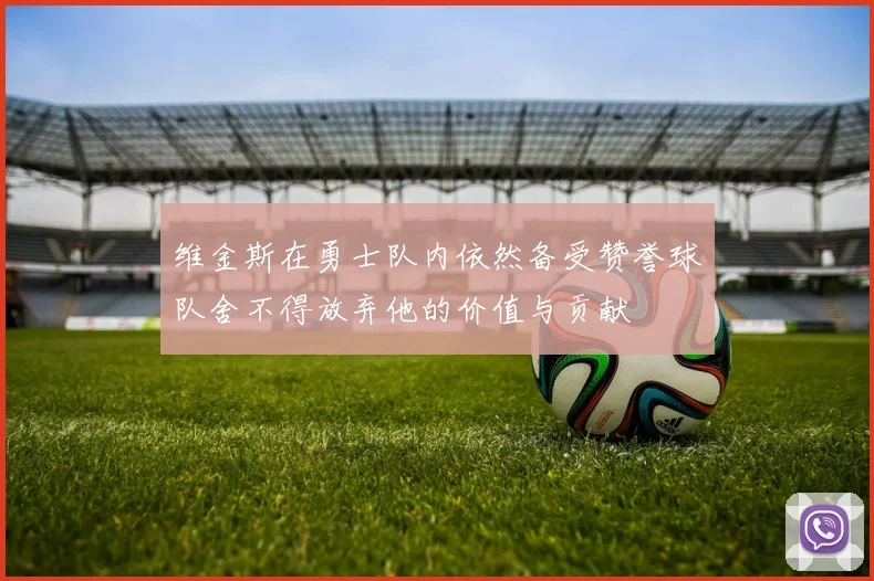 维金斯在勇士队内依然备受赞誉球队舍不得放弃他的价值与贡献