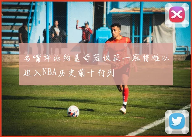 名嘴评论约基奇若仅获一冠将难以进入NBA历史前十行列