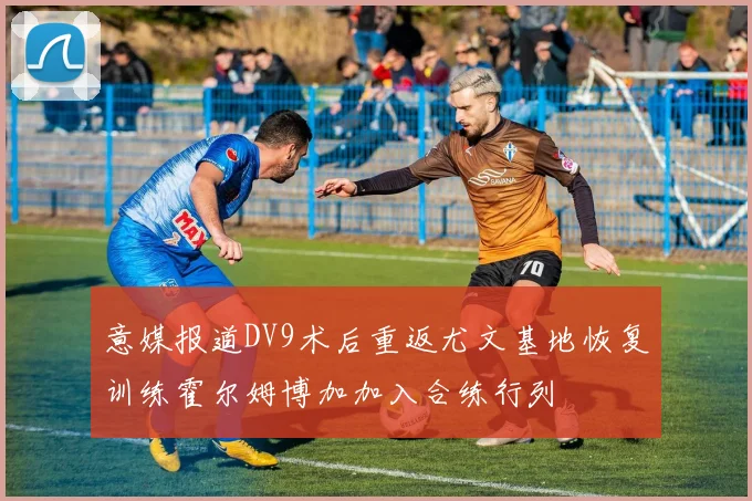 意媒报道DV9术后重返尤文基地恢复训练霍尔姆博加加入合练行列
