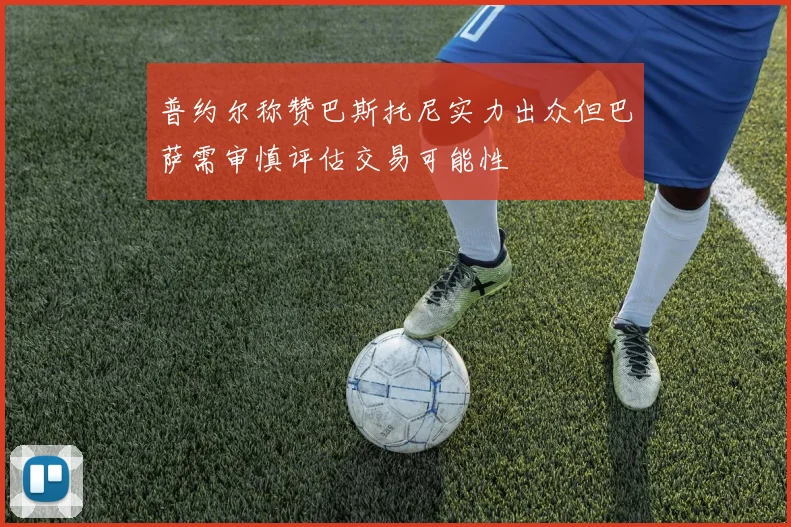 普约尔称赞巴斯托尼实力出众但巴萨需审慎评估交易可能性