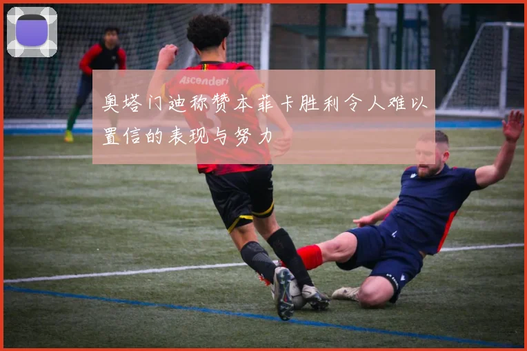 奥塔门迪称赞本菲卡胜利令人难以置信的表现与努力