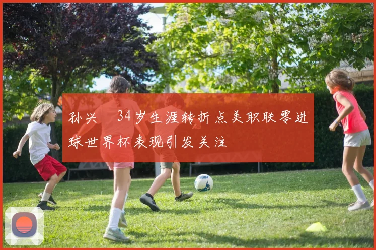 孙兴慜34岁生涯转折点美职联零进球世界杯表现引发关注