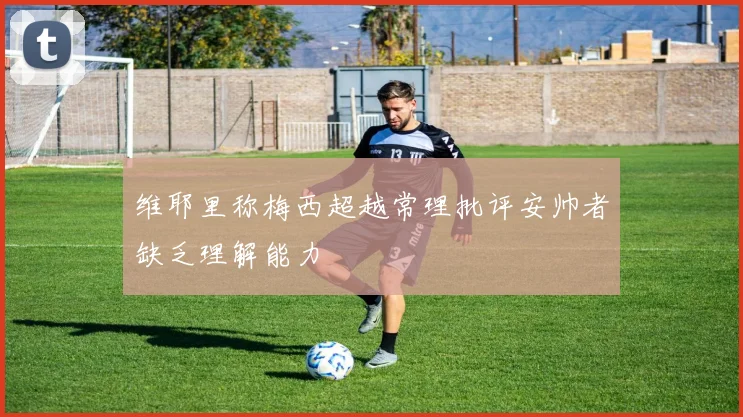 维耶里称梅西超越常理批评安帅者缺乏理解能力