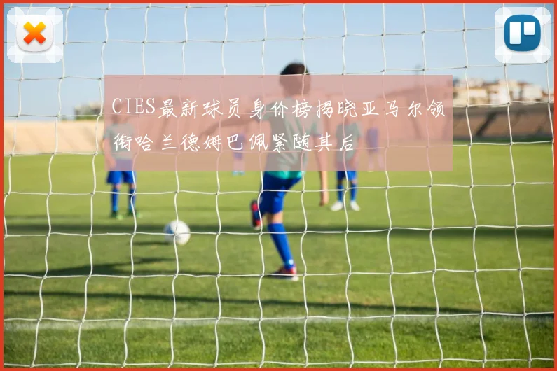 CIES最新球员身价榜揭晓亚马尔领衔哈兰德姆巴佩紧随其后