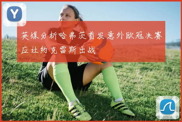 英媒分析哈弗茨首发意外欧冠决赛应让约克雷斯出战