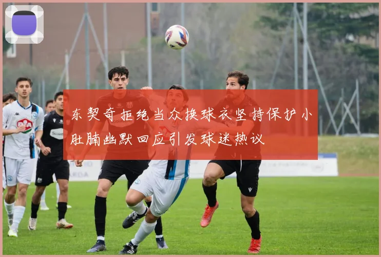 东契奇拒绝当众换球衣坚持保护小肚腩幽默回应引发球迷热议