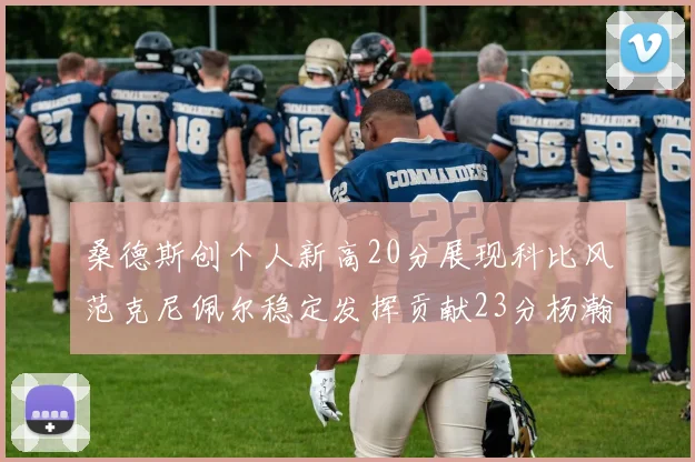 桑德斯创个人新高20分展现科比风范克尼佩尔稳定发挥贡献23分杨瀚森短短2分钟斩获4分