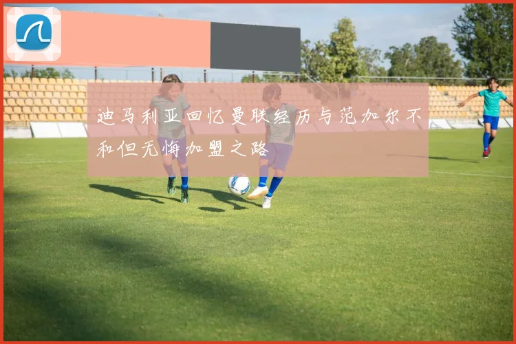 迪马利亚回忆曼联经历与范加尔不和但无悔加盟之路